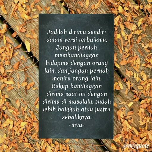 Quote by Elf 9488 - Jadilah dirimu sendiri dalam versi terbaikmu. Jangan pernah membandingkan hidupmu dengan orang lain, dan jangan pernah meniru orang lain.
Cukup bandingkan dirimu saat ini dengan dirimu di masalalu, sudah lebih baikkah atau justru sebaliknya.
-mya- - Made using Quotes Creator App, Post Maker App