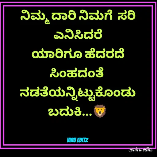 Quote by Viresh Uppar - ನಿಮ್ಮ ದಾರಿ ನಿಮಗೆ  ಸರಿ ಎನಿಸಿದರೆ
ಯಾರಿಗೂ ಹೆದರದೆ  ಸಿಂಹದಂತೆ 
ನಡತೆಯನ್ನಿಟ್ಟುಕೊಂಡು  ಬದುಕಿ...🦁


Viru editz  - Made using Quotes Creator App, Post Maker App