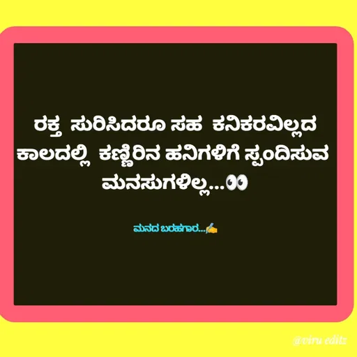 Quote by Viresh Uppar - ರಕ್ತ  ಸುರಿಸಿದರೂ ಸಹ  ಕನಿಕರವಿಲ್ಲದ
ಕಾಲದಲ್ಲಿ  ಕಣ್ಣಿರಿನ ಹನಿಗಳಿಗೆ ಸ್ಪಂದಿಸುವ 
ಮನಸುಗಳಿಲ್ಲ...👀


ಮನದ ಬರಹಗಾರ...✍️ - Made using Quotes Creator App, Post Maker App