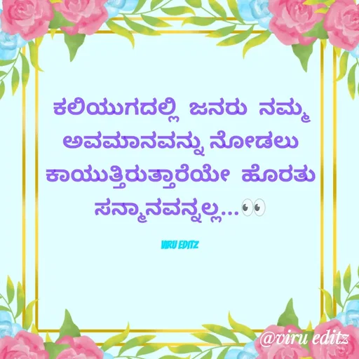 Quote by Viresh Uppar - ಕಲಿಯುಗದಲ್ಲಿ  ಜನರು  ನಮ್ಮ ಅವಮಾನ‌ವನ್ನು ನೋಡಲು
ಕಾಯುತ್ತಿರುತ್ತಾರೆಯೇ  ಹೊರತು ಸನ್ಮಾನವನ್ನಲ್ಲ...👀

Viru editz  - Made using Quotes Creator App, Post Maker App