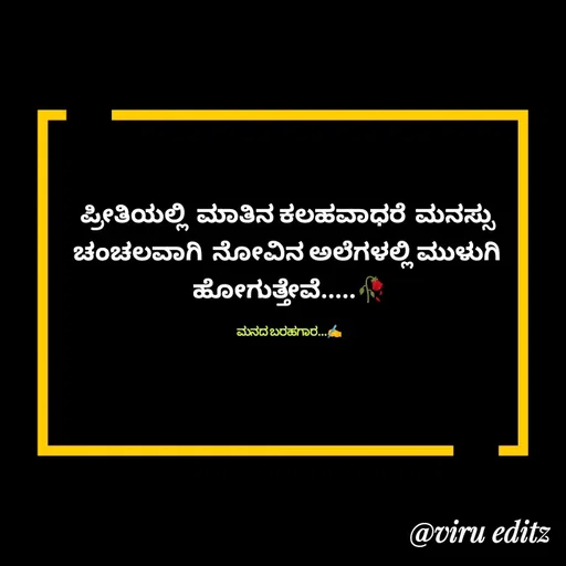 Quote by Viresh Uppar - ಪ್ರೀತಿಯಲ್ಲಿ  ಮಾತಿನ ಕಲಹವಾಧರೆ  ಮನಸ್ಸು 
ಚಂಚಲವಾಗಿ  ನೋವಿನ ಅಲೆಗಳಲ್ಲಿ ಮುಳುಗಿ 
ಹೋಗುತ್ತೇವೆ.....🥀

ಮನದ ಬರಹಗಾರ...✍️ - Made using Quotes Creator App, Post Maker App
