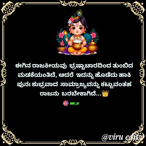 Quote by Viresh Uppar - ಈಗಿನ ರಾಜಕೀಯವು  ಭ್ರಷ್ಟಾಚಾರದಿಂದ ತುಂಬಿದ
ಮಡಕೆಯಂತಿದೆ, ಆದರೆ  ಇದನ್ನು ಹೊಡೆದು ಹಾಕಿ
ಪುನಃ ಶುಭ್ರವಾದ  ಸಾಮ್ರಾಜ್ಯವನ್ನು ಕಟ್ಟುವಂತಹ
ರಾಜನು  ಬರಬೇಕಾಗಿದೆ...👑

Viru _21 - Made using Quotes Creator App, Post Maker App