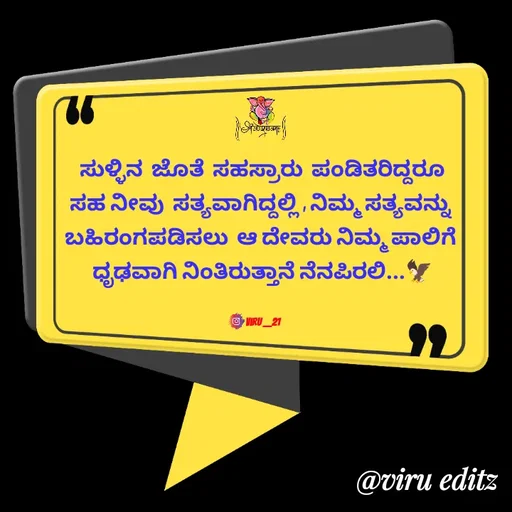 Quote by Viresh Uppar - ಸುಳ್ಳಿನ  ಜೊತೆ  ಸಹಸ್ರಾರು  ಪಂಡಿತರಿದ್ದರೂ
ಸಹ ನೀವು  ಸತ್ಯವಾಗಿದ್ದಲ್ಲಿ , ನಿಮ್ಮ ಸತ್ಯವನ್ನು 
ಬಹಿರಂಗಪಡಿಸಲು  ಆ ದೇವರು ನಿಮ್ಮ ಪಾಲಿಗೆ 
ಧೃಢವಾಗಿ ನಿಂತಿರುತ್ತಾನೆ ನೆನಪಿರಲಿ...🦅


Viru __21 - Made using Quotes Creator App, Post Maker App