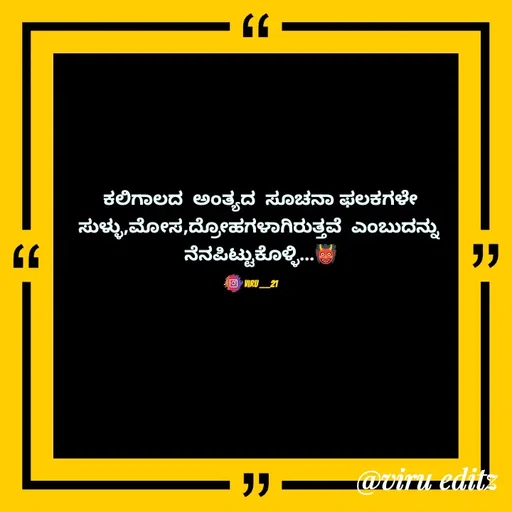 Quote by Viresh Uppar - ಕಲಿಗಾಲದ  ಅಂತ್ಯದ  ಸೂಚನಾ ಫಲಕಗಳೇ
ಸುಳ್ಳು,ಮೋಸ,ದ್ರೋಹಗಳಾಗಿರುತ್ತವೆ  ಎಂಬುದನ್ನು 
ನೆನಪಿಟ್ಟುಕೊಳ್ಳಿ...👹

Viru ___21 - Made using Quotes Creator App, Post Maker App
