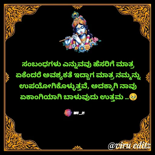 Quote by Viresh Uppar - ಸಂಬಂಧಗಳು ಎನ್ನುವವು ಹೆಸರಿಗೆ ಮಾತ್ರ 
ಏಕೆಂದರೆ ಅವಶ್ಯಕತೆ ಇದ್ದಾಗ ಮಾತ್ರ ನಮ್ಮನ್ನು 
ಉಪಯೋಗಿಕೊಳ್ಳುತ್ತವೆ, ಅದಕ್ಕಾಗಿ ನಾವು 
ಏಕಾಂಗಿಯಾಗಿ ಬಾಳುವುದು ಉತ್ತಮ ...🥹


Viru __21 - Made using Quotes Creator App, Post Maker App