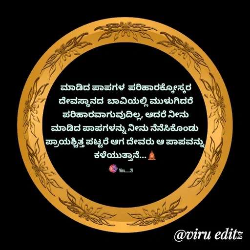 Quote by Viresh Uppar - ಮಾಡಿದ ಪಾಪಗಳ  ಪರಿಹಾರಕ್ಕೋಸ್ಕರ
ದೇವಸ್ಥಾನದ  ಬಾವಿಯಲ್ಲಿ ಮುಳುಗಿದರೆ
ಪರಿಹಾರವಾಗುವುದಿಲ್ಲ, ಆದರೆ ನೀನು
ಮಾಡಿದ ಪಾಪಗಳನ್ನು ನೀನು ನೆನೆಸಿಕೊಂಡು 
ಪ್ರಾಯಶ್ಚಿತ್ತ ಪಟ್ಟರೆ ಆಗ ದೇವರು ಆ ಪಾಪವನ್ನು 
ಕಳೆಯುತ್ತಾನೆ...🛕

Viru___21 - Made using Quotes Creator App, Post Maker App