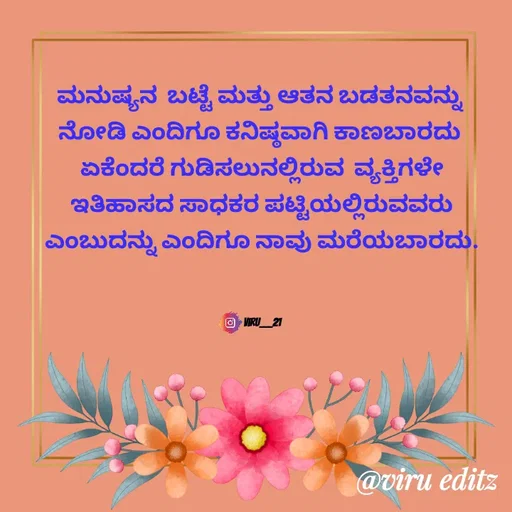Quote by Viresh Uppar - ಮನುಷ್ಯನ  ಬಟ್ಟೆ ಮತ್ತು ಆತನ ಬಡತನವನ್ನು 
ನೋಡಿ ಎಂದಿಗೂ ಕನಿಷ್ಠವಾಗಿ ಕಾಣಬಾರದು 
ಏಕೆಂದರೆ ಗುಡಿಸಲುನಲ್ಲಿರುವ  ವ್ಯಕ್ತಿಗಳೇ
ಇತಿಹಾಸದ ಸಾಧಕರ ಪಟ್ಟಿಯಲ್ಲಿರುವವರು
ಎಂಬುದನ್ನು ಎಂದಿಗೂ ನಾವು ಮರೆಯಬಾರದು.



Viru___21 - Made using Quotes Creator App, Post Maker App