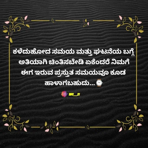 Quote by Viresh Uppar - ಕಳೆದುಹೋದ ಸಮಯ ಮತ್ತು ಘಟನೆಯ ಬಗ್ಗೆ 
ಅತಿಯಾಗಿ ಚಿಂತಿಸಬೇಡಿ ಏಕೆಂದರೆ ನಿಮಗೆ
ಈಗ ಇರುವ ಪ್ರಸ್ತುತ ಸಮಯವೂ ಕೂಡ 
ಹಾಳಾಗಬಹುದು...⌚

Viru___21 - Made using Quotes Creator App, Post Maker App