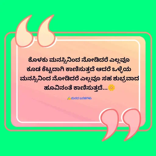 Quote by Viresh Uppar - ಕೊಳಕು ಮನಸ್ಸಿನಿಂದ ನೋಡಿದರೆ ಎಲ್ಲವೂ 
ಕೂಡ ಕೆಟ್ಟದಾಗಿ ಕಾಣಿಸುತ್ತದೆ ಆದರೆ ಒಳ್ಳೆಯ 
ಮನಸ್ಸಿನಿಂದ ನೋಡಿದರೆ ಎಲ್ಲವೂ ಸಹ ಶುಭ್ರವಾದ ಹೂವಿನಂತೆ ಕಾಣಿಸುತ್ತದೆ...🌼

✍️ಮನದ ಬರಹಗಳು  - Made using Quotes Creator App, Post Maker App