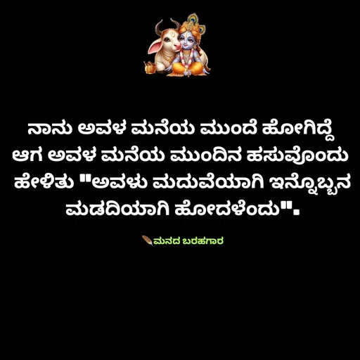 Quote by Viresh Uppar - ನಾನು ಅವಳ ಮನೆಯ ಮುಂದೆ ಹೋಗಿದ್ದೆ 
ಆಗ ಅವಳ ಮನೆಯ ಮುಂದಿನ ಹಸುವೊಂದು 
ಹೇಳಿತು "ಅವಳು ಮದುವೆಯಾಗಿ ಇನ್ನೊಬ್ಬನ ಮಡದಿಯಾಗಿ ಹೋದಳೆಂದು".

🪶ಮನದ ಬರಹಗಾರ - Made using Quotes Creator App, Post Maker App