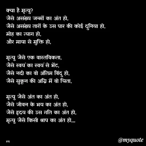 Quote by aarohi - क्या है मृत्यु?
जैसे असंख्य जन्मों का अंत हो,
जैसे असंख्य तारों के उस पार की कोई दुनिया हो,
मोह का त्याग हो,
और माया से मुक्ति हो,

मृत्यु जैसे एक वास्तविकता,
जैसे स्वयं का स्वयं से भेंट,
जैसे नदी का वो अंतिम बिंदु हो,
जैसे सुकून की अग्नि में वो चिता,

मृत्यु जैसे अंत का अंत हो,
जैसे जीवन के भय का अंत हो,
जैसे हृदय की उस गति का अंत हो,
मृत्यु जैसे किसी श्राप का अंत हो,,,



रूप - Made using Quotes Creator App, Post Maker App
