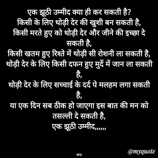 Quote by aarohi - एक झूठी उम्मीद क्या ही कर सकती है?
किसी के लिए थोड़ी देर की खुशी बन सकती है,
किसी मरते हुए को थोड़ी देर और जीने की इच्छा दे सकती है,
किसी खतम हुए रिश्ते में थोड़ी सी रोशनी ला सकती है,
थोड़ी देर के लिए किसी दफन हुए मुर्दे में जान ला सकती है,
थोड़ी देर के लिए सच्चाई के दर्द पे मलहम लगा सकती है,
या एक दिन सब ठीक हो जाएगा इस बात की मन को तसल्ली दे सकती है,
एक झूठी उम्मीद,,,,,,



रूप - Made using Quotes Creator App, Post Maker App