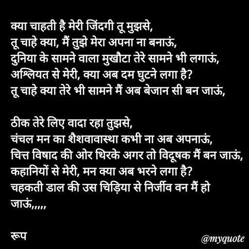 Quote by aarohi - क्या चाहती है मेरी जिंदगी तू मुझसे,
तू चाहे क्या, मैं तुझे मेरा अपना ना बनाऊं,
दुनिया के सामने वाला मुखौटा तेरे सामने भी लगाऊं,
अश्लियत से मेरी, क्या अब दम घुटने लगा है?
तू चाहे क्या तेरे भी सामने मैं अब बेजान सी बन जाऊं, 

ठीक तेरे लिए वादा रहा तुझसे,
चंचल मन का शैशवावास्था कभी ना अब अपनाऊं,
चित्त विषाद की ओर थिरके अगर तो विदूषक मैं बन जाऊं, 
कहानियों से मेरी, मन क्या अब भरने लगा है?
चहकती डाल की उस चिड़िया से निर्जीव वन मैं हो जाऊं,,,,,

रूप

 
 - Made using Quotes Creator App, Post Maker App