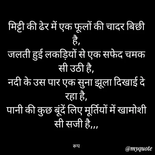 Quote by aarohi - मिट्टी की ढेर में एक फूलों की चादर बिछी है,
जलती हुई लकड़ियों से एक सफेद चमक सी उठी है,
नदी के उस पार एक सुना झूला दिखाई दे रहा है,
पानी की कुछ बूंदें लिए मूर्तियों में खामोशी सी सजी है,,,


रूप - Made using Quotes Creator App, Post Maker App