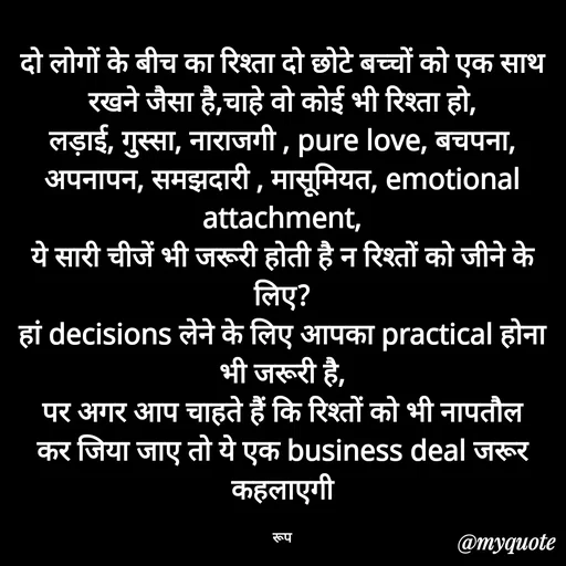 Quote by aarohi - दो लोगों के बीच का रिश्ता दो छोटे बच्चों को एक साथ रखने जैसा है,चाहे वो कोई भी रिश्ता हो,
लड़ाई, गुस्सा, नाराजगी , pure love, बचपना, अपनापन, समझदारी , मासूमियत, emotional attachment,
ये सारी चीजें भी जरूरी होती है न रिश्तों को जीने के लिए?
हां decisions लेने के लिए आपका practical होना भी जरूरी है,
पर अगर आप चाहते हैं कि रिश्तों को भी नापतौल कर जिया जाए तो ये एक business deal जरूर कहलाएगी

रूप - Made using Quotes Creator App, Post Maker App