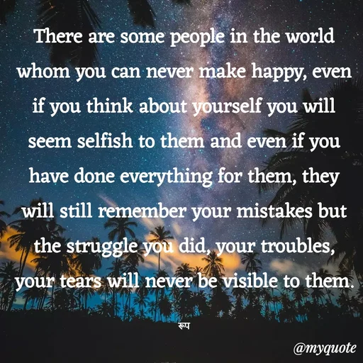 Quote by aarohi - There are some people in the world whom you can never make happy, even if you think about yourself you will seem selfish to them and even if you have done everything for them, they will still remember your mistakes but the struggle you did, your troubles, your tears will never be visible to them.

रूप - Made using Quotes Creator App, Post Maker App