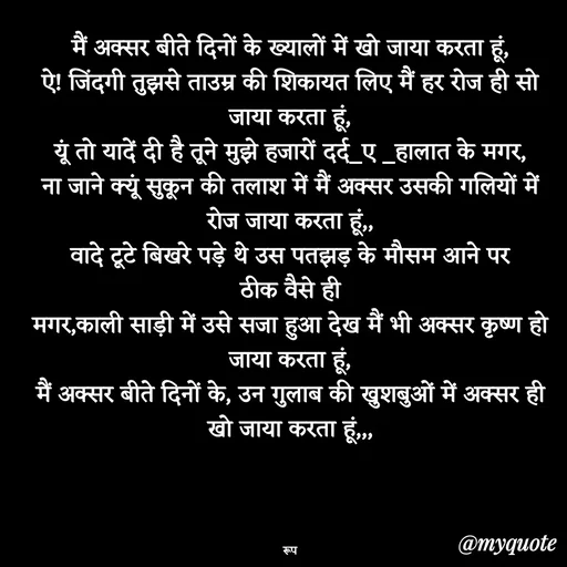 Quote by aarohi - मैं अक्सर बीते दिनों के ख्यालों में खो जाया करता हूं,
ऐ! जिंदगी तुझसे ताउम्र की शिकायत लिए मैं हर रोज ही सो जाया करता हूं,
यूं तो यादें दी है तूने मुझे हजारों दर्द_ए _हालात के मगर,
ना जाने क्यूं सुकून की तलाश में मैं अक्सर उसकी गलियों में रोज जाया करता हूं,,
वादे टूटे बिखरे पड़े थे उस पतझड़ के मौसम आने पर
ठीक वैसे ही
मगर,काली साड़ी में उसे सजा हुआ देख मैं भी अक्सर कृष्ण हो जाया करता हूं,
मैं अक्सर बीते दिनों के, उन गुलाब की खुशबुओं में अक्सर ही खो जाया करता हूं,,,




रूप - Made using Quotes Creator App, Post Maker App
