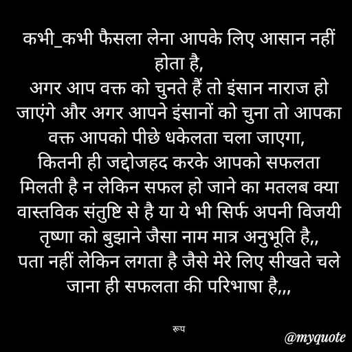 Quote by aarohi - कभी_कभी फैसला लेना आपके लिए आसान नहीं होता है,
अगर आप वक्त को चुनते हैं तो इंसान नाराज हो जाएंगे और अगर आपने इंसानों को चुना तो आपका वक्त आपको पीछे धकेलता चला जाएगा, 
कितनी ही जद्दोजहद करके आपको सफलता  मिलती है न लेकिन सफल हो जाने का मतलब क्या  वास्तविक संतुष्टि से है या ये भी सिर्फ अपनी विजयी तृष्णा को बुझाने जैसा नाम मात्र अनुभूति है,,
पता नहीं लेकिन लगता है जैसे मेरे लिए सीखते चले जाना ही सफलता की परिभाषा है,,,


रूप - Made using Quotes Creator App, Post Maker App