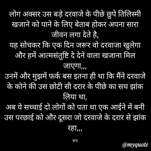 Quote by aarohi - लोग अक्सर उस बड़े दरवाजे के पीछे छुपे तिलिस्मी खजाने को पाने के लिए बेताब होकर अपना सारा जीवन लगा देते है,
यह सोचकर कि एक दिन जरूर वो दरवाजा खुलेगा और हमें आत्मसंतुष्टि दे देने वाला खजाना मिल जाएगा,,,
उनमें और मुझमें फर्क बस इतना ही था कि मैंने दरवाजे के कोने की उस छोटी सी दरार के पीछे का सच झांक लिया था,
अब ये सच्चाई दो लोगों को पता था एक आईने में बनी उस परछाई को और दूसरा जो दरवाजे के दरार से झांक रहा,,,

रूप - Made using Quotes Creator App, Post Maker App