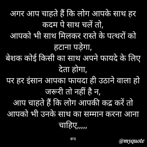 Quote by aarohi - अगर आप चाहते हैं कि लोग आपके साथ हर कदम पे साथ चलें तो,
आपको भी साथ मिलकर रास्ते के पत्थरों को हटाना पड़ेगा,
बेशक कोई किसी का साथ अपने फायदे के लिए देता होगा,
पर हर इंसान आपका फायदा ही उठाने वाला हो जरूरी तो नहीं है न,
आप चाहते हैं कि लोग आपकी कद्र करें तो आपको भी उनके साथ का सम्मान करना आना चाहिए,,,,,

रूप - Made using Quotes Creator App, Post Maker App
