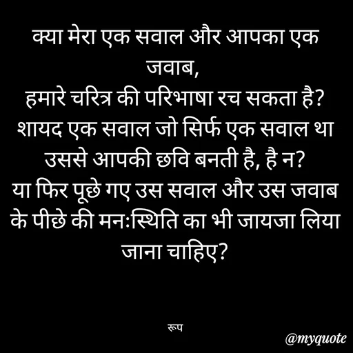 Quote by aarohi - क्या मेरा एक सवाल और आपका एक जवाब, 
हमारे चरित्र की परिभाषा रच सकता है?
शायद एक सवाल जो सिर्फ एक सवाल था उससे आपकी छवि बनती है, है न?
या फिर पूछे गए उस सवाल और उस जवाब के पीछे की मनःस्थिति का भी जायजा लिया जाना चाहिए?



रूप - Made using Quotes Creator App, Post Maker App