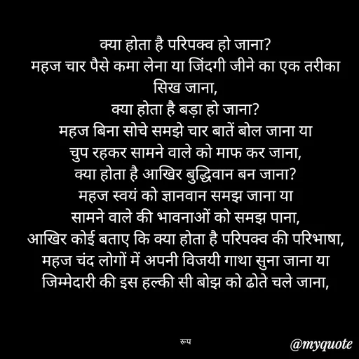 Quote by aarohi - क्या होता है परिपक्व हो जाना?
महज चार पैसे कमा लेना या जिंदगी जीने का एक तरीका सिख जाना,
क्या होता है बड़ा हो जाना?
महज बिना सोचे समझे चार बातें बोल जाना या
चुप रहकर सामने वाले को माफ कर जाना,
क्या होता है आखिर बुद्धिवान बन जाना?
महज स्वयं को ज्ञानवान समझ जाना या
सामने वाले की भावनाओं को समझ पाना,
आखिर कोई बताए कि क्या होता है परिपक्व की परिभाषा,
महज चंद लोगों में अपनी विजयी गाथा सुना जाना या
जिम्मेदारी की इस हल्की सी बोझ को ढोते चले जाना,



रूप - Made using Quotes Creator App, Post Maker App