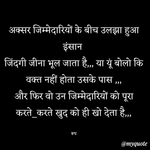 Quote by aarohi - अक्सर जिम्मेदारियों के बीच उलझा हुआ इंसान 
जिंदगी जीना भूल जाता है,,, या यूं बोलो कि वक्त नहीं होता उसके पास ,,,
और फिर वो उन जिम्मेदारियों को पूरा करते_करते खुद को ही खो देता है,,,

रूप - Made using Quotes Creator App, Post Maker App