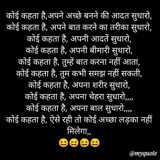Quote by aarohi - कोई कहता है,अपने अच्छे बनने की आदत सुधारो,
कोई कहता है, अपने बात करने का तरीका सुधारो,
कोई कहता है, अपनी आदतें सुधारो,
कोई कहता है, अपनी बीमारी सुधारो,
कोई कहता है, तुम्हें बात करना नहीं आता,
कोई कहता है, तुम कभी समझ नहीं सकती,
कोई कहता है, अपना शरीर सुधारो,
कोई कहता है, अपना चेहरा सुधारो,,,,
कोई कहता है, अपना बाल सुधारो,,,,
कोई कहता है, ऐसे रही तो कोई अच्छा लड़का नहीं मिलेगा,,
😆😆😆😆 - Made using Quotes Creator App, Post Maker App