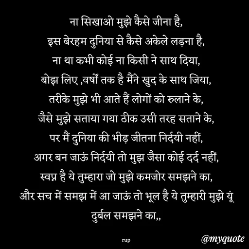 Quote by aarohi - ना सिखाओ मुझे कैसे जीना है,
इस बेरहम दुनिया से कैसे अकेले लड़ना है,
ना था कभी कोई ना किसी ने साथ दिया,
बोझ लिए ,वर्षों तक है मैंने खुद के साथ जिया,
तरीके मुझे भी आते हैं लोगों को रुलाने के,
जैसे मुझे सताया गया ठीक उसी तरह सताने के,
पर मैं दुनिया की भीड़ जीतना निर्दयी नहीं,
अगर बन जाऊं निर्दयी तो मुझ जैसा कोई दर्द नहीं,
स्वप्न है ये तुम्हारा जो मुझे कमजोर समझने का,
और सच में समझ में आ जाऊं तो भूल है ये तुम्हारी मुझे यूं दुर्बल समझने का,,

rup - Made using Quotes Creator App, Post Maker App