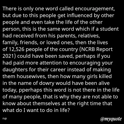 Quote by aarohi - There is only one word called encouragement, but due to this people get influenced by other people and even take the life of the other person, this is the same word which if a student had received from his parents, relatives, family, friends, or loved ones, then the lives of 12,526 people of the country (NCRB Report 2021) could have been saved, perhaps if you had paid more attention to encouraging your daughters for their career instead of making them housewives, then how many girls killed in the name of dowry would have been alive today, pperhaps this word is not there in the life of many people, that is why they are not able to know about themselves at the right time that what do I want to do in life? 

rup - Made using Quotes Creator App, Post Maker App