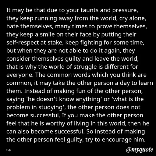 Quote by aarohi - It may be that due to your taunts and pressure, they keep running away from the world, cry alone, hate themselves, many times to prove themselves, they keep a smile on their face by putting their self-respect at stake, keep fighting for some time, but when they are not able to do it again, they consider themselves guilty and leave the world, that is why the world of struggle is different for everyone. The common words which you think are common, it may take the other person a day to learn them. Instead of making fun of the other person, saying 'he doesn't know anything' or 'what is the problem in studying', the other person does not become successful. If you make the other person feel that he is worthy of living in this world, then he can also become successful. So instead of making the other person feel guilty, try to encourage him.

rup - Made using Quotes Creator App, Post Maker App