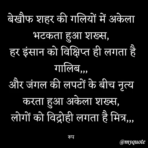 Quote by aarohi - बेखौफ शहर की गलियों में अकेला भटकता हुआ शख्स,
 हर इंसान को विक्षिप्त ही लगता है गालिब,,,
और जंगल की लपटों के बीच नृत्य करता हुआ अकेला शख्स,
 लोगों को विद्रोही लगता है मित्र,,,

रूप - Made using Quotes Creator App, Post Maker App