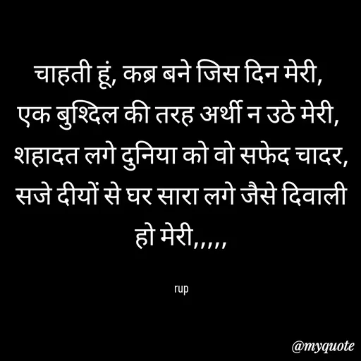 Quote by aarohi - चाहती हूं, कब्र बने जिस दिन मेरी, 
एक बुश्दिल की तरह अर्थी न उठे मेरी, 
शहादत लगे दुनिया को वो सफेद चादर,
सजे दीयों से घर सारा लगे जैसे दिवाली हो मेरी,,,,,

rup - Made using Quotes Creator App, Post Maker App