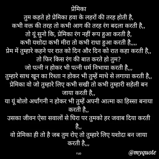 Quote by aarohi - प्रेमिका
तुम कहते हो प्रेमिका हवा के लहरों की तरह होती है,
कभी वक्त की तरह तो कभी आग की तरह रंग बदला करती है,,
तो यूं सुनो कि, प्रेमिका रंग नहीं रूप हुआ करती है,
कभी यशोदा कभी मीरा तो कभी राधा हुआ करती है,,,,
प्रेम में तुम्हारे कहने पर रात को दिन और दिन को रात कहा करती है,,
तो फिर किस रंग की बात करते हो तुम?
जो पत्नी न होकर भी पत्नी धर्म निभाया करती है,,,
तुम्हारे साथ खून का रिश्ता न होकर भी तुम्हें माथे से लगाया करती है,,
प्रेमिका वो जो तुम्हारे लिए कभी सखी तो कभी तुम्हारी सहेली बन जाया करती है,,
या यूं बोलो अर्धांगनी न होकर भी तुम्हें अपनी आत्मा का हिस्सा बनाया करती है,,
उसका जीवन ऐसा सवालों से घिरा पर तुमको हर जवाब दिया करती है,,
वो प्रेमिका ही तो है जब तुम रोए तो तुम्हारे लिए यशोदा बन जाया करती है,,,

rup - Made using Quotes Creator App, Post Maker App