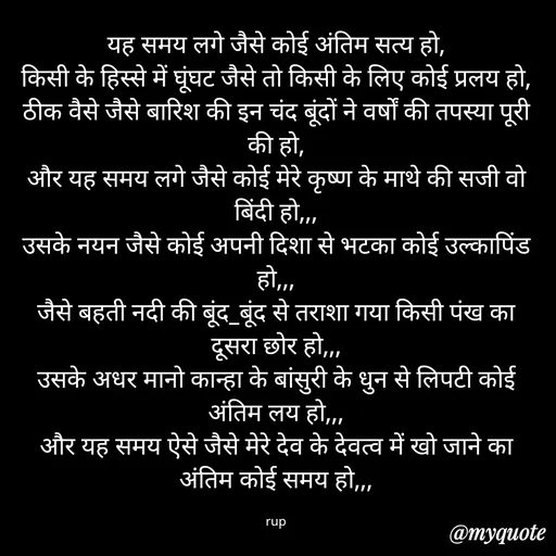 Quote by aarohi - यह समय लगे जैसे कोई अंतिम सत्य हो,
किसी के हिस्से में घूंघट जैसे तो किसी के लिए कोई प्रलय हो,
ठीक वैसे जैसे बारिश की इन चंद बूंदों ने वर्षों की तपस्या पूरी की हो,
और यह समय लगे जैसे कोई मेरे कृष्ण के माथे की सजी वो बिंदी हो,,,
उसके नयन जैसे कोई अपनी दिशा से भटका कोई उल्कापिंड हो,,,
जैसे बहती नदी की बूंद_बूंद से तराशा गया किसी पंख का दूसरा छोर हो,,,
उसके अधर मानो कान्हा के बांसुरी के धुन से लिपटी कोई अंतिम लय हो,,,
और यह समय ऐसे जैसे मेरे देव के देवत्व में खो जाने का अंतिम कोई समय हो,,,

rup - Made using Quotes Creator App, Post Maker App
