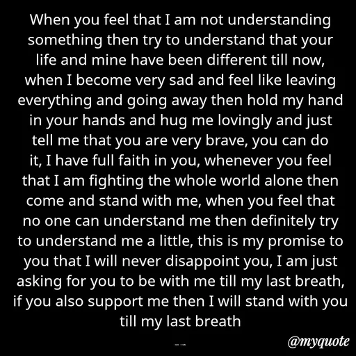 Quote by aarohi - When you feel that I am not understanding something then try to understand that your life and mine have been different till now, when I become very sad and feel like leaving everything and going away then hold my hand in your hands and hug me lovingly and just tell me that you are very brave, you can do it, I have full faith in you, whenever you feel that I am fighting the whole world alone then come and stand with me, when you feel that no one can understand me then definitely try to understand me a little, this is my promise to you that I will never disappoint you, I am just asking for you to be with me till my last breath, if you also support me then I will stand with you till my last breath

rup - Made using Quotes Creator App, Post Maker App