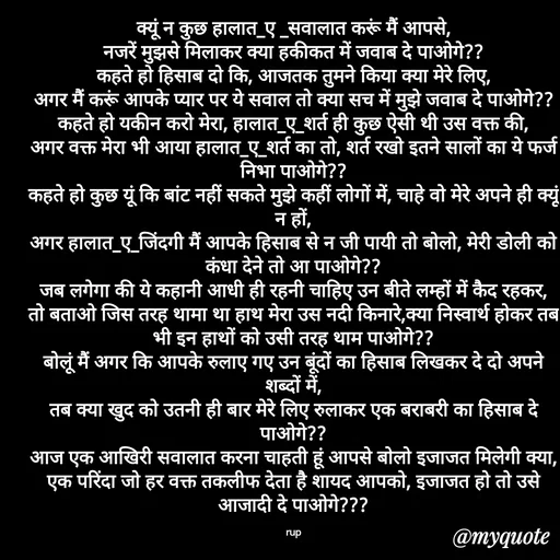 Quote by aarohi - क्यूं न कुछ हालात_ए _सवालात करूं मैं आपसे,
नजरें मुझसे मिलाकर क्या हकीकत में जवाब दे पाओगे??
कहते हो हिसाब दो कि, आजतक तुमने किया क्या मेरे लिए,
अगर मैं करूं आपके प्यार पर ये सवाल तो क्या सच में मुझे जवाब दे पाओगे??
कहते हो यकीन करो मेरा, हालात_ए_शर्त ही कुछ ऐसी थी उस वक्त की,
अगर वक्त मेरा भी आया हालात_ए_शर्त का तो, शर्त रखो इतने सालों का ये फर्ज निभा पाओगे??
कहते हो कुछ यूं कि बांट नहीं सकते मुझे कहीं लोगों में, चाहे वो मेरे अपने ही क्यूं न हों,
अगर हालात_ए_जिंदगी मैं आपके हिसाब से न जी पायी तो बोलो, मेरी डोली को कंधा देने तो आ पाओगे??
जब लगेगा की ये कहानी आधी ही रहनी चाहिए उन बीते लम्हों में कैद रहकर,
तो बताओ जिस तरह थामा था हाथ मेरा उस नदी किनारे,क्या निस्वार्थ होकर तब भी इन हाथों को उसी तरह थाम पाओगे??
बोलूं मैं अगर कि आपके रुलाए गए उन बूंदों का हिसाब लिखकर दे दो अपने शब्दों में,
तब क्या खुद को उतनी ही बार मेरे लिए रुलाकर एक बराबरी का हिसाब दे पाओगे??
आज एक आखिरी सवालात करना चाहती हूं आपसे बोलो इजाजत मिलेगी क्या,
एक परिंदा जो हर वक्त तकलीफ देता है शायद आपको, इजाजत हो तो उसे आजादी दे पाओगे???

rup - Made using Quotes Creator App, Post Maker App