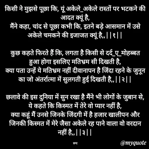 Quote by aarohi - किसी ने मुझसे पूछा कि, यूं अकेले_अकेले रास्तों पर भटकने की आदत क्यूं है,
मैंने कहा, चांद से पूछा कभी कि, इतने बड़े आसमान में उसे अकेले चमकने की इजाजत क्यूं है,,||१||

कुछ कहते फिरते हैं कि, लगता है किसी से दर्द_ए_मोहब्बत हुआ होगा इसलिए मतिभ्रम सी दिखती है,
क्या पता उन्हें ये मतिभ्रम नहीं दीवानापन है जिंदा रहने के जुनून का जो अंतर्रात्मा में सुलगती हुई दिखती है,,||२||

छलावे की इस दुनिया में सुन रखा है मैंने भी लोगों के जुबान से, ये कहते कि किस्मत में तेरे वो प्यार नहीं है,
क्या कहूं मैं उनसे जिनके जिंदगी में है हजार खालीपन और जिनकी किस्मत में मेरे जैसा अकेले रह पाने वाला वो वरदान नहीं है,,||३||

रूप - Made using Quotes Creator App, Post Maker App