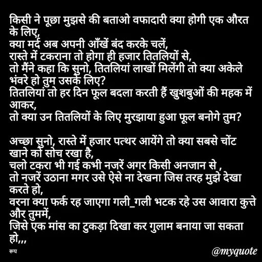 Quote by aarohi - किसी ने पूछा मुझसे की बताओ वफादारी क्या होगी एक औरत के लिए, 
क्या मर्द अब अपनी आँखें बंद करके चलें, 
रास्ते में टकराना तो होगा ही हजार तितलियों से,
तो मैंने कहा कि सुनो, तितलियां लाखों मिलेंगी तो क्या अकेले भंवरे हो तुम उसके लिए?
तितलियां तो हर दिन फूल बदला करती हैं खुशबुओं की महक में आकर,
तो क्या उन तितलियों के लिए मुरझाया हुआ फूल बनोगे तुम?

अच्छा सुनो, रास्ते में हजार पत्थर आयेंगे तो क्या सबसे चोंट खाने को सोच रखा है,
चलो टकरा भी गई कभी नजरें अगर किसी अनजान से ,
तो नजरें उठाना मगर उसे ऐसे ना देखना जिस तरह मुझे देखा करते हो,
वरना क्या फर्क रह जाएगा गली_गली भटक रहे उस आवारा कुत्ते और तुममें,
जिसे एक मांस का टुकड़ा दिखा कर गुलाम बनाया जा सकता हो,,, 

रूप - Made using Quotes Creator App, Post Maker App