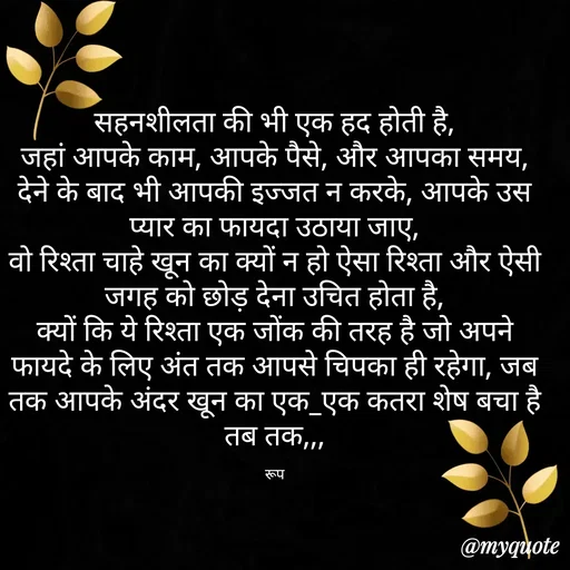 Quote by aarohi - सहनशीलता की भी एक हद होती है,
जहां आपके काम, आपके पैसे, और आपका समय, देने के बाद भी आपकी इज्जत न करके, आपके उस प्यार का फायदा उठाया जाए,
वो रिश्ता चाहे खून का क्यों न हो ऐसा रिश्ता और ऐसी जगह को छोड़ देना उचित होता है,
क्यों कि ये रिश्ता एक जोंक की तरह है जो अपने फायदे के लिए अंत तक आपसे चिपका ही रहेगा, जब तक आपके अंदर खून का एक_एक कतरा शेष बचा है तब तक,,,

रूप - Made using Quotes Creator App, Post Maker App