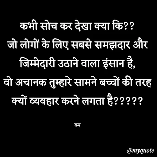 Quote by aarohi - कभी सोच कर देखा क्या कि??
जो लोगों के लिए सबसे समझदार और जिम्मेदारी उठाने वाला इंसान है,
वो अचानक तुम्हारे सामने बच्चों की तरह क्यों व्यवहार करने लगता है?????

रूप - Made using Quotes Creator App, Post Maker App