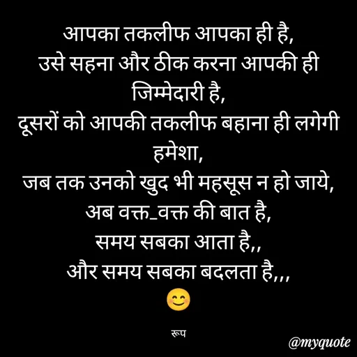 Quote by aarohi - आपका तकलीफ आपका ही है,
उसे सहना और ठीक करना आपकी ही जिम्मेदारी है,
दूसरों को आपकी तकलीफ बहाना ही लगेगी हमेशा,
जब तक उनको खुद भी महसूस न हो जाये,
अब वक्त_वक्त की बात है,
समय सबका आता है,,
और समय सबका बदलता है,,,
😊

रूप - Made using Quotes Creator App, Post Maker App