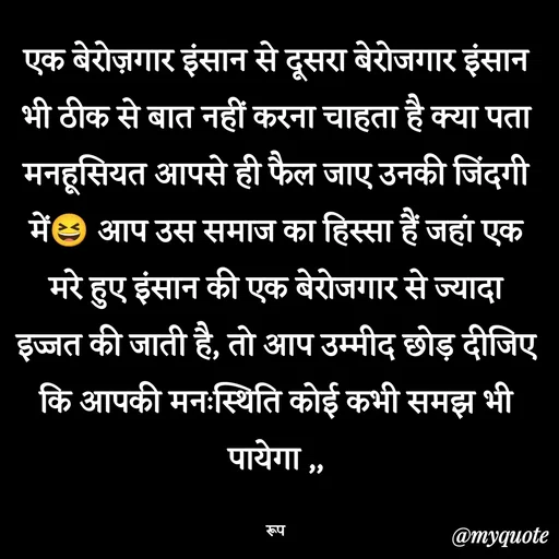 Quote by aarohi - एक बेरोज़गार इंसान से दूसरा बेरोजगार इंसान भी ठीक से बात नहीं करना चाहता है क्या पता मनहूसियत आपसे ही फैल जाए उनकी जिंदगी में😆 आप उस समाज का हिस्सा हैं जहां एक मरे हुए इंसान की एक बेरोजगार से ज्यादा इज्जत की जाती है, तो आप उम्मीद छोड़ दीजिए कि आपकी मनःस्थिति कोई कभी समझ भी पायेगा ,,

रूप - Made using Quotes Creator App, Post Maker App