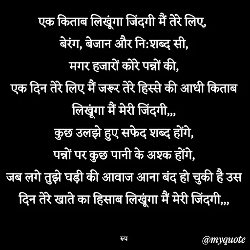 Quote by aarohi - एक किताब लिखूंगा जिंदगी मैं तेरे लिए, 
बेरंग, बेजान और नि:शब्द सी,
मगर हजारों कोरे पन्नों की,
एक दिन तेरे लिए मैं जरूर तेरे हिस्से की आधी किताब लिखूंगा मैं मेरी जिंदगी,,,
कुछ उलझे हुए सफेद शब्द होंगे,
पन्नों पर कुछ पानी के अश्क होंगे,
जब लगे तुझे घड़ी की आवाज आना बंद हो चुकी है उस दिन तेरे खाते का हिसाब लिखूंगा मैं मेरी जिंदगी,,,


रूप - Made using Quotes Creator App, Post Maker App