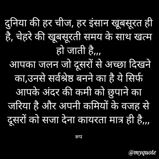 Quote by aarohi - दुनिया की हर चीज, हर इंसान खूबसूरत ही है, चेहरे की खूबसूरती समय के साथ खत्म हो जाती है,,,
 आपका जलन जो दूसरों से अच्छा दिखने का,उनसे सर्वश्रेष्ठ बनने का है ये सिर्फ आपके अंदर की कमी को छुपाने का जरिया है और अपनी कमियों के वजह से दूसरों को सजा देना कायरता मात्र ही है,,,

रूप - Made using Quotes Creator App, Post Maker App