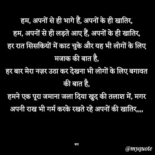 Quote by aarohi - हम, अपनों से ही भागे हैं, अपनों के ही खातिर,
हम, अपनों से ही लड़ते आए हैं, अपनों के ही खातिर,
हर रात सिसकियों में काट चुके और यह भी लोगों के लिए मजाक की बात है,
हर बार मेरा नज़र उठा कर देखना भी लोगों के लिए बगावत की बात है,
हमने एक पूरा जमाना जला दिया खुद की तलाश में, मगर अपनी राख भी गर्म करके रखते रहे अपनों की खातिर,,,,



रूप - Made using Quotes Creator App, Post Maker App