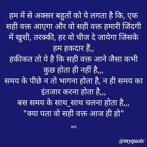 Quote by aarohi - हम में से अक्सर बहुतों को ये लगता है कि, एक सही वक्त आएगा और वो सही वक्त हमारी जिंदगी में खुशी, तरक्की, हर वो चीज दे जायेगा जिसके हम हकदार हैं,,
हकीकत तो ये है कि सही वक्त आने जैसा कभी कुछ होता ही नहीं है,,,
समय के पीछे न तो भागना होता है, न ही समय का इंतजार करना होता है,,,
बस समय के साथ_साथ चलना होता है,,,
"क्या पता वो सही वक्त आज ही हो"

रूप - Made using Quotes Creator App, Post Maker App