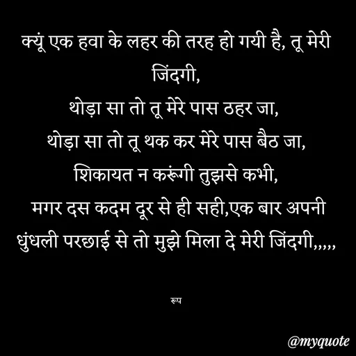 Quote by aarohi - क्यूं एक हवा के लहर की तरह हो गयी है, तू मेरी जिंदगी,
थोड़ा सा तो तू मेरे पास ठहर जा, 
थोड़ा सा तो तू थक कर मेरे पास बैठ जा,
शिकायत न करूंगी तुझसे कभी,
 मगर दस कदम दूर से ही सही,एक बार अपनी धुंधली परछाई से तो मुझे मिला दे मेरी जिंदगी,,,,,


रूप - Made using Quotes Creator App, Post Maker App