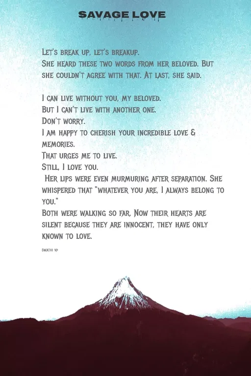 Quote by Swathi vp - Let's break up, let's breakup.
She heard these two words from her beloved. But she couldn't agree with that. At last, she said.

I can live without you, my beloved.
But I can't live with another one.
Don't worry.
I am happy to cherish your incredible love & memories.
That urges me to live.
Still, I love you.
 Her lips were even murmuring after separation. She whispered that "whatever you are, I always belong to you."
Both were walking so far. Now their hearts are silent because they are innocent, they have only known to love.

swathi vp - Made using Quotes Creator App, Post Maker App