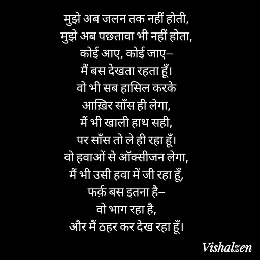 Quote by Lament - मुझे अब जलन तक नहीं होती,
मुझे अब पछतावा भी नहीं होता,
कोई आए, कोई जाए—
मैं बस देखता रहता हूँ।
वो भी सब हासिल करके
आख़िर साँस ही लेगा,
मैं भी खाली हाथ सही,
पर साँस तो ले ही रहा हूँ।
वो हवाओं से ऑक्सीजन लेगा,
मैं भी उसी हवा में जी रहा हूँ,
फर्क़ बस इतना है—
वो भाग रहा है,
और मैं ठहर कर देख रहा हूँ। - Made using Quotes Creator App, Post Maker App